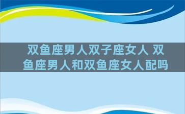 双鱼座男人双子座女人 双鱼座男人和双鱼座女人配吗